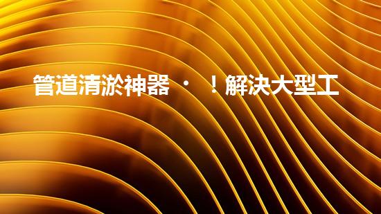 管道清淤神器！解決大型工業(yè)管道堵塞難題的全新設(shè)備問(wèn)世，你知道是什么嗎？
